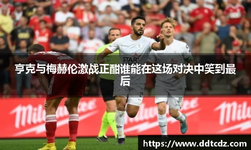 亨克与梅赫伦激战正酣谁能在这场对决中笑到最后
